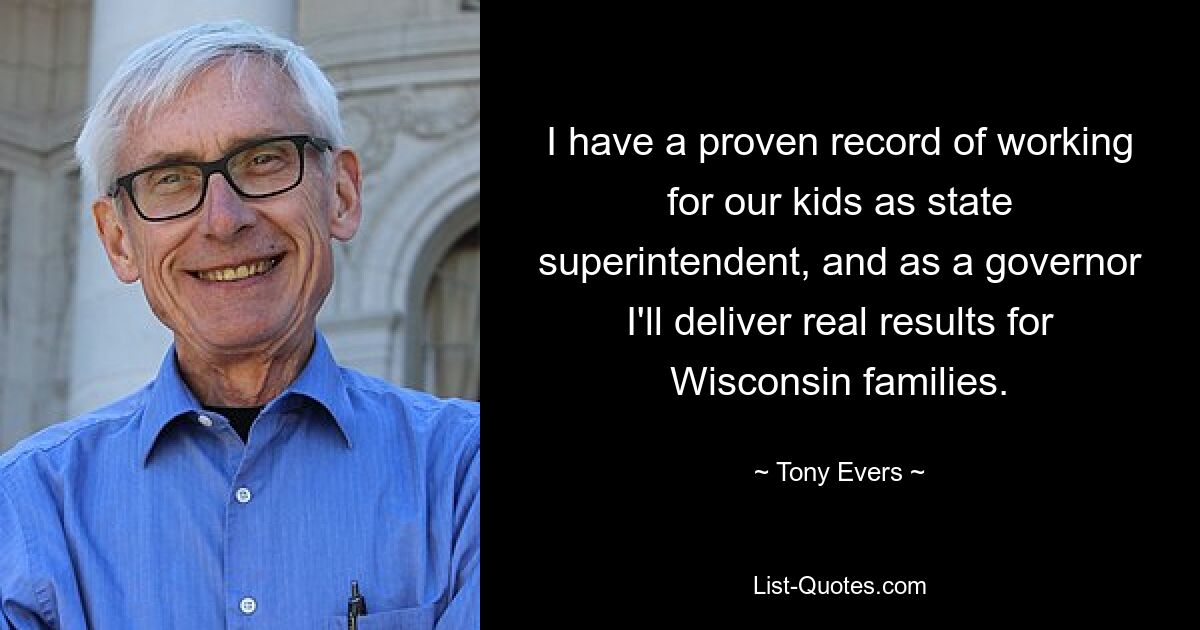 I have a proven record of working for our kids as state superintendent, and as a governor I'll deliver real results for Wisconsin families. — © Tony Evers