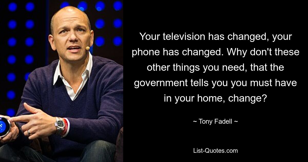 Your television has changed, your phone has changed. Why don't these other things you need, that the government tells you you must have in your home, change? — © Tony Fadell