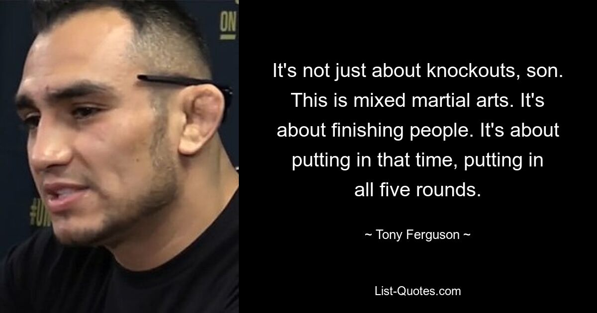 It's not just about knockouts, son. This is mixed martial arts. It's about finishing people. It's about putting in that time, putting in all five rounds. — © Tony Ferguson