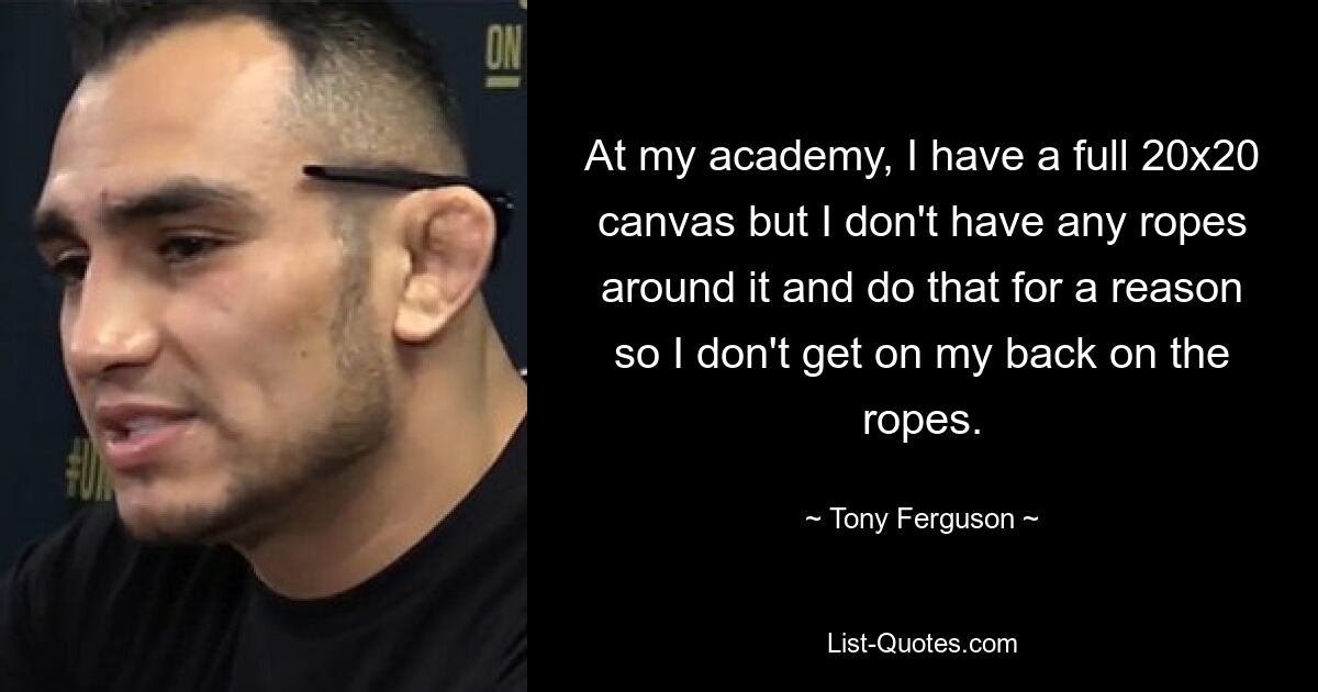 At my academy, I have a full 20x20 canvas but I don't have any ropes around it and do that for a reason so I don't get on my back on the ropes. — © Tony Ferguson