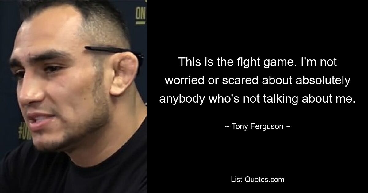 This is the fight game. I'm not worried or scared about absolutely anybody who's not talking about me. — © Tony Ferguson