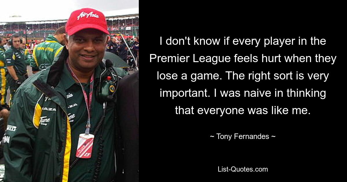 I don't know if every player in the Premier League feels hurt when they lose a game. The right sort is very important. I was naive in thinking that everyone was like me. — © Tony Fernandes