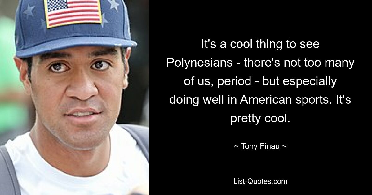 It's a cool thing to see Polynesians - there's not too many of us, period - but especially doing well in American sports. It's pretty cool. — © Tony Finau