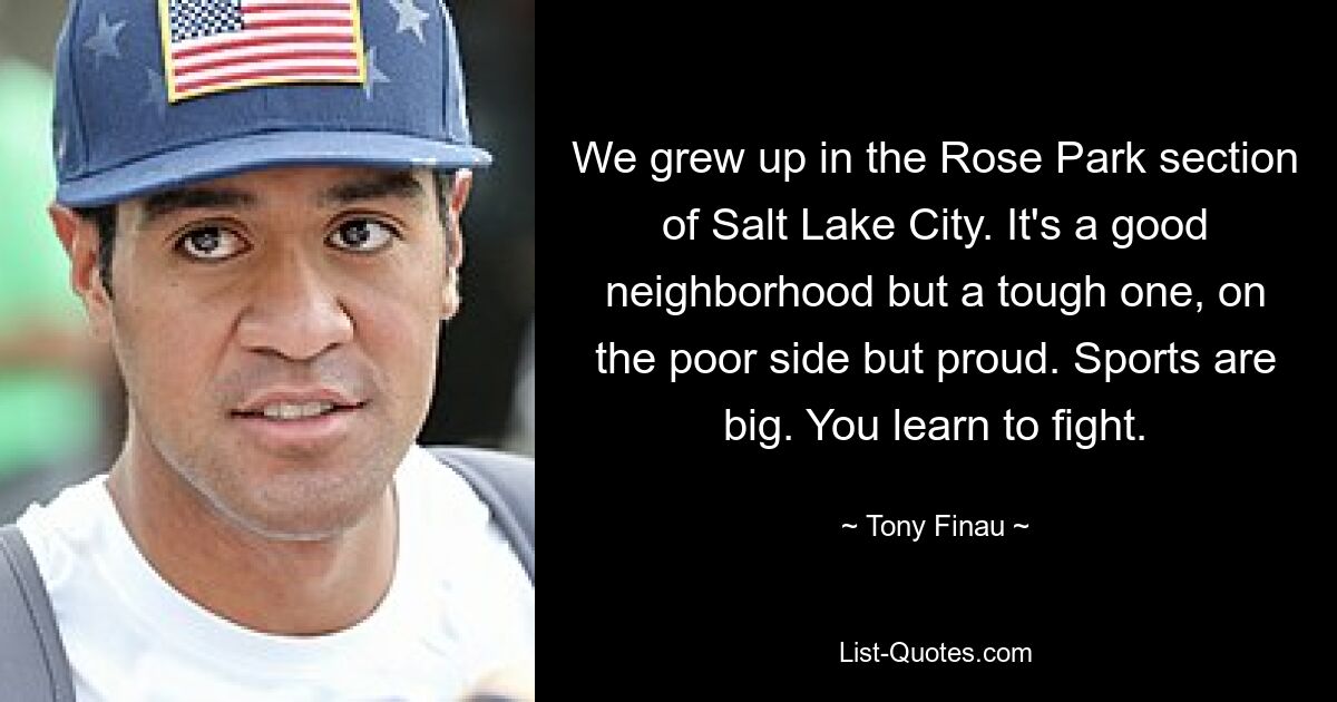 We grew up in the Rose Park section of Salt Lake City. It's a good neighborhood but a tough one, on the poor side but proud. Sports are big. You learn to fight. — © Tony Finau