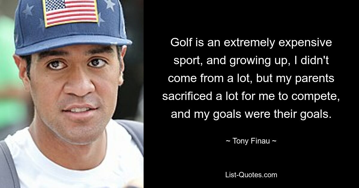 Golf is an extremely expensive sport, and growing up, I didn't come from a lot, but my parents sacrificed a lot for me to compete, and my goals were their goals. — © Tony Finau