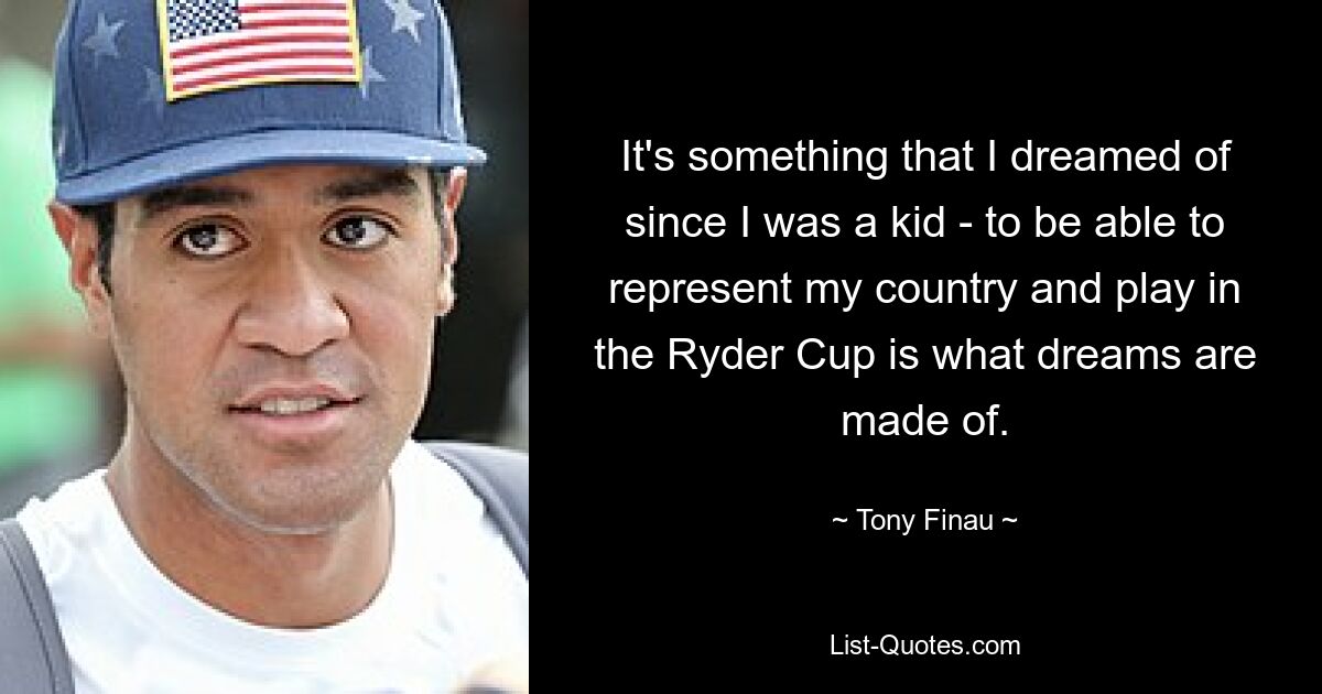 It's something that I dreamed of since I was a kid - to be able to represent my country and play in the Ryder Cup is what dreams are made of. — © Tony Finau