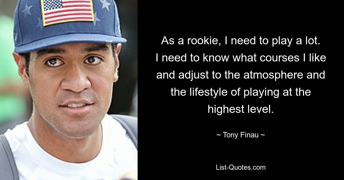 As a rookie, I need to play a lot. I need to know what courses I like and adjust to the atmosphere and the lifestyle of playing at the highest level. — © Tony Finau