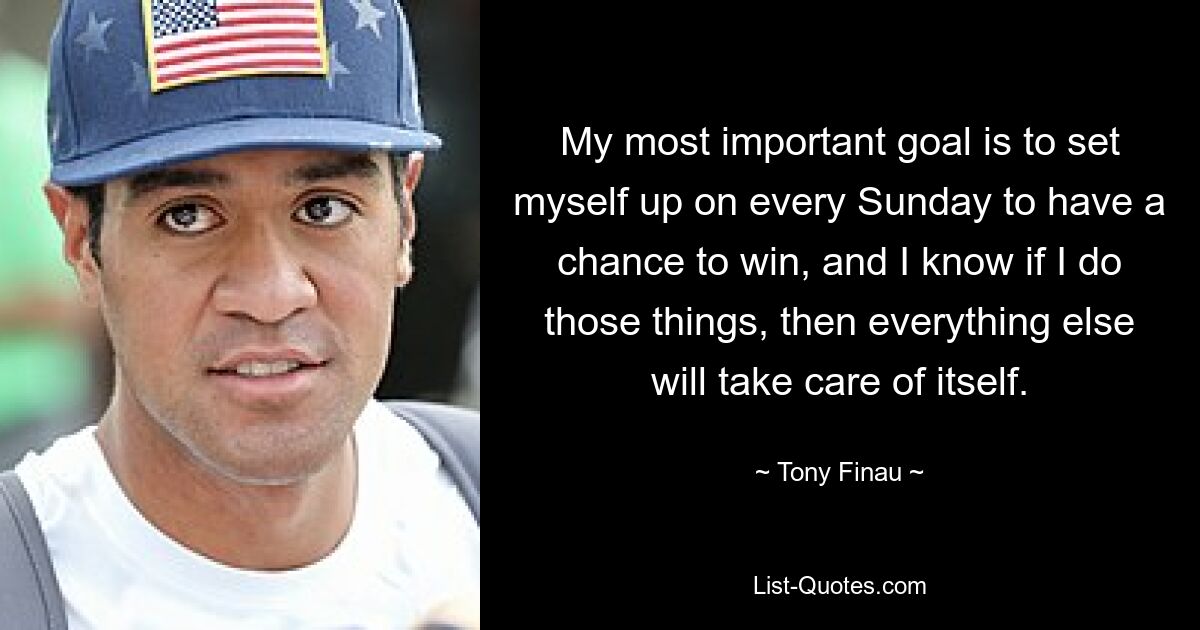 My most important goal is to set myself up on every Sunday to have a chance to win, and I know if I do those things, then everything else will take care of itself. — © Tony Finau