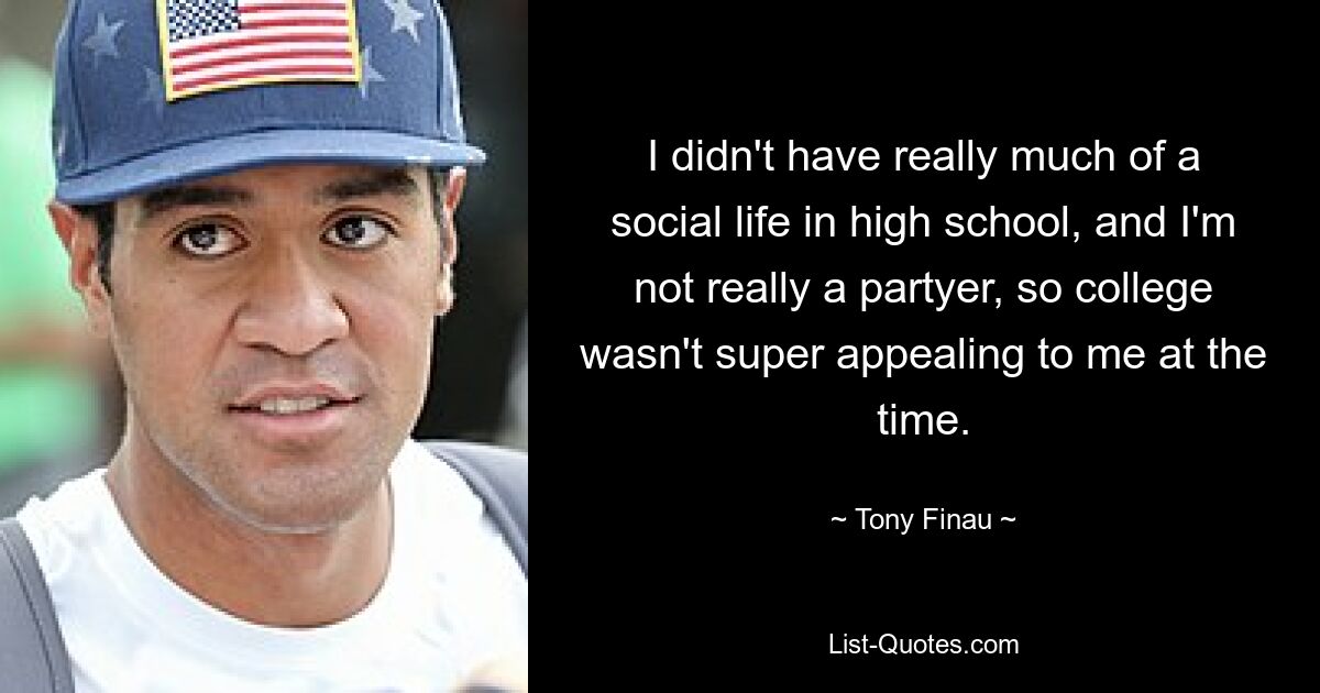 I didn't have really much of a social life in high school, and I'm not really a partyer, so college wasn't super appealing to me at the time. — © Tony Finau