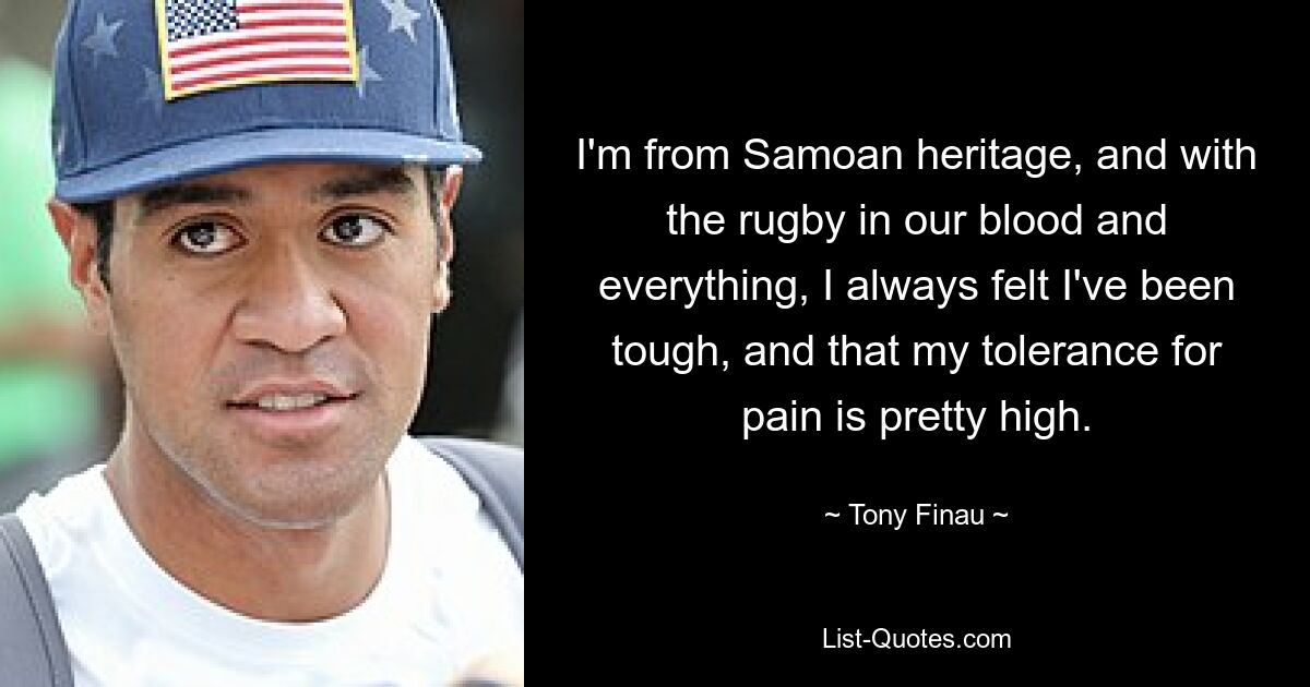 I'm from Samoan heritage, and with the rugby in our blood and everything, I always felt I've been tough, and that my tolerance for pain is pretty high. — © Tony Finau