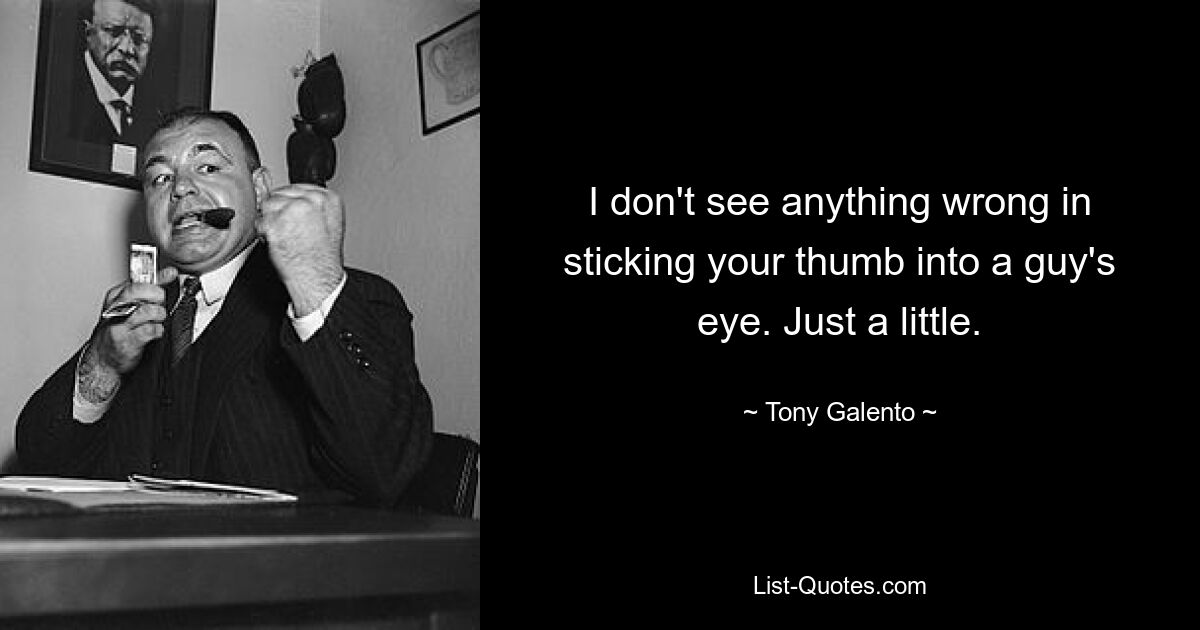 I don't see anything wrong in sticking your thumb into a guy's eye. Just a little. — © Tony Galento