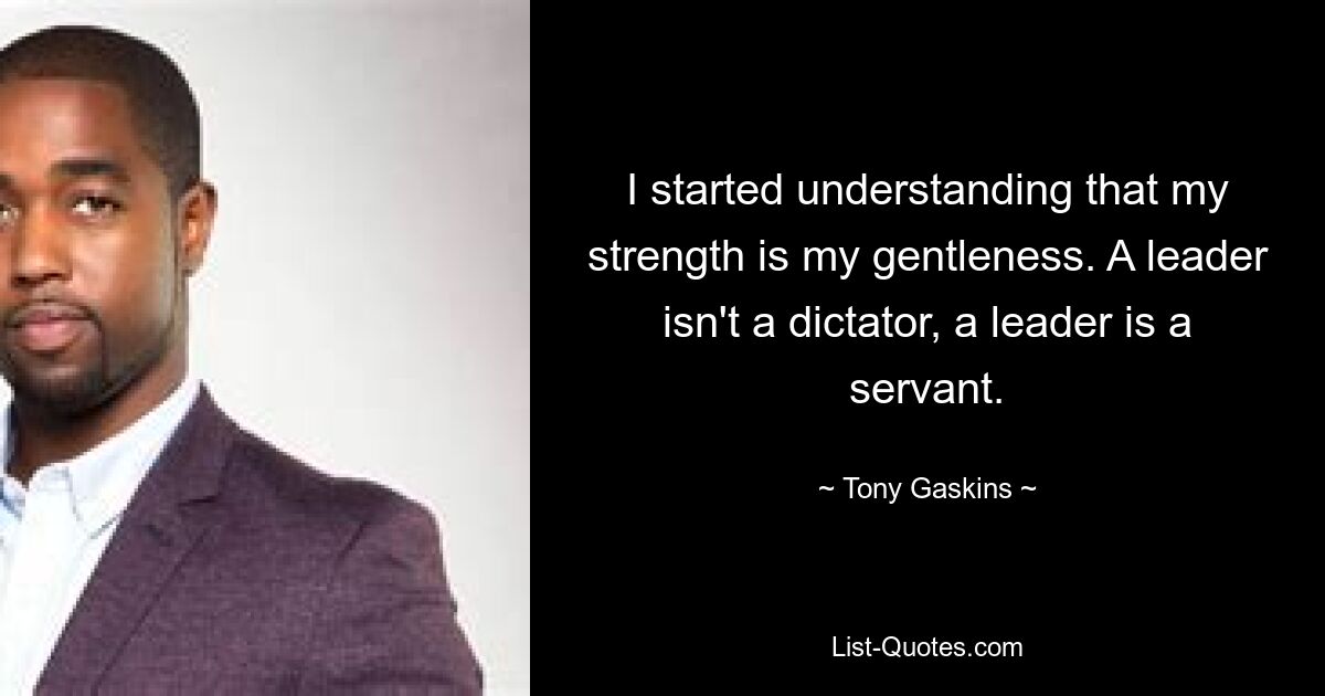 I started understanding that my strength is my gentleness. A leader isn't a dictator, a leader is a servant. — © Tony Gaskins