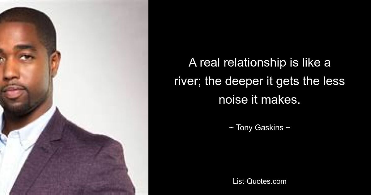 A real relationship is like a river; the deeper it gets the less noise it makes. — © Tony Gaskins