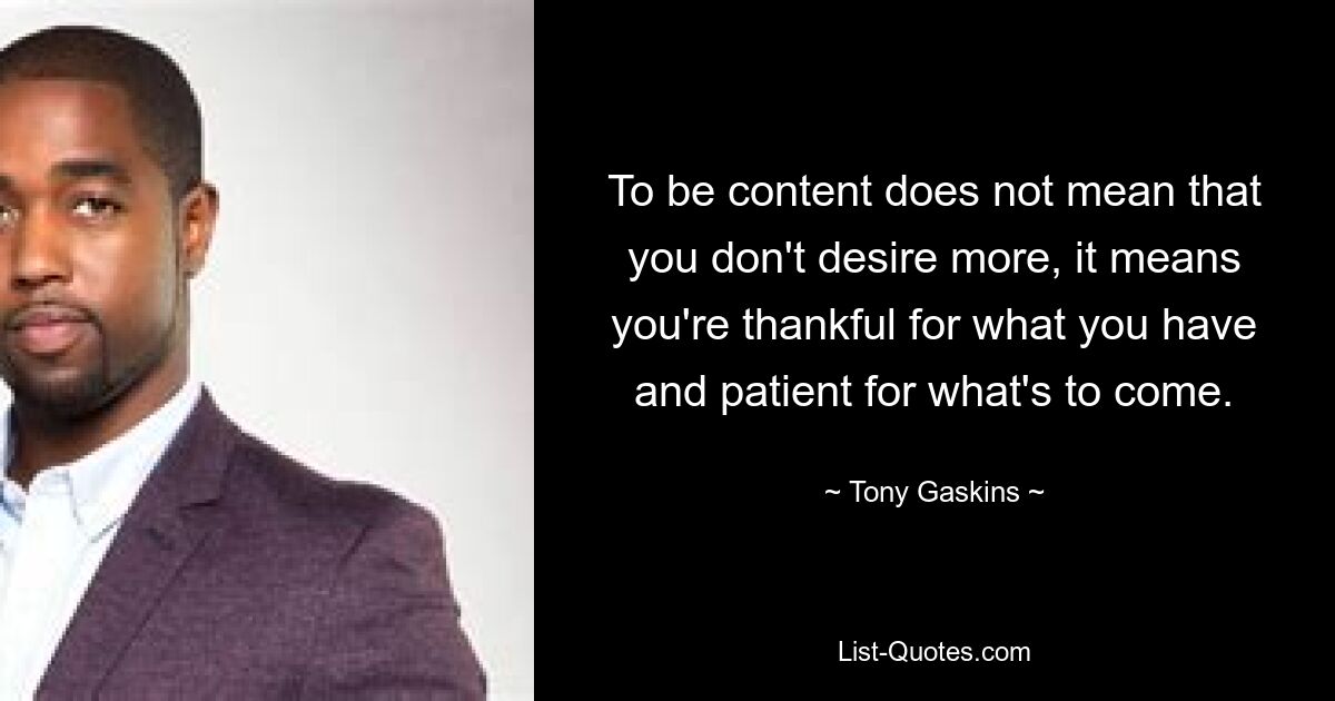 To be content does not mean that you don't desire more, it means you're thankful for what you have and patient for what's to come. — © Tony Gaskins