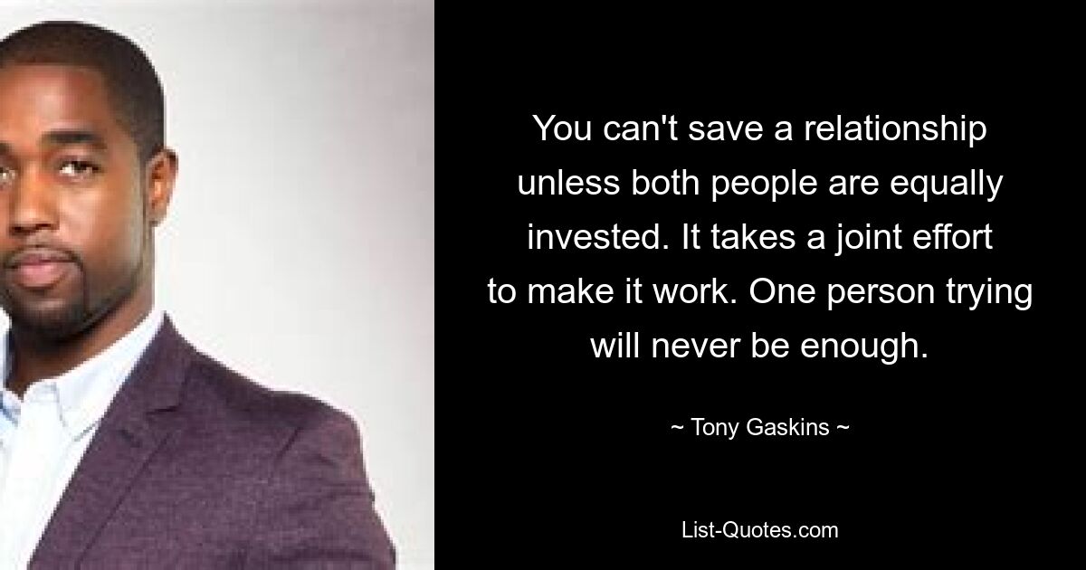 You can't save a relationship unless both people are equally invested. It takes a joint effort to make it work. One person trying will never be enough. — © Tony Gaskins