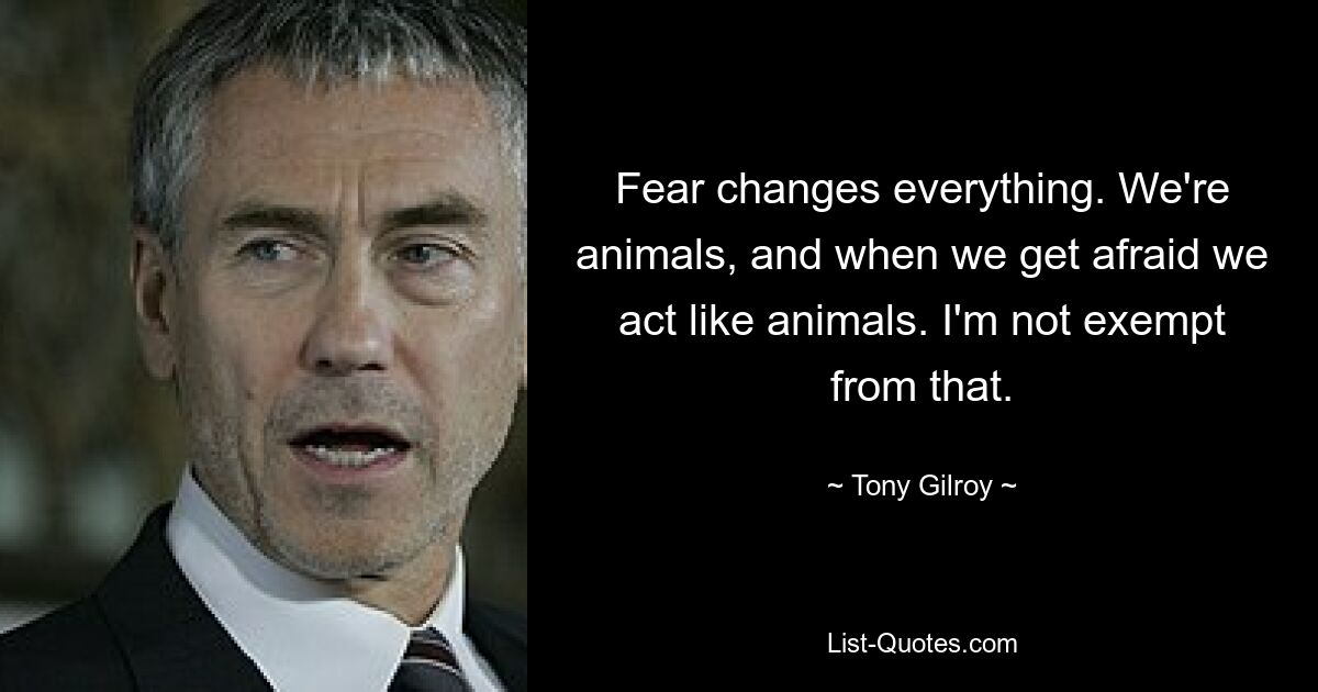 Fear changes everything. We're animals, and when we get afraid we act like animals. I'm not exempt from that. — © Tony Gilroy