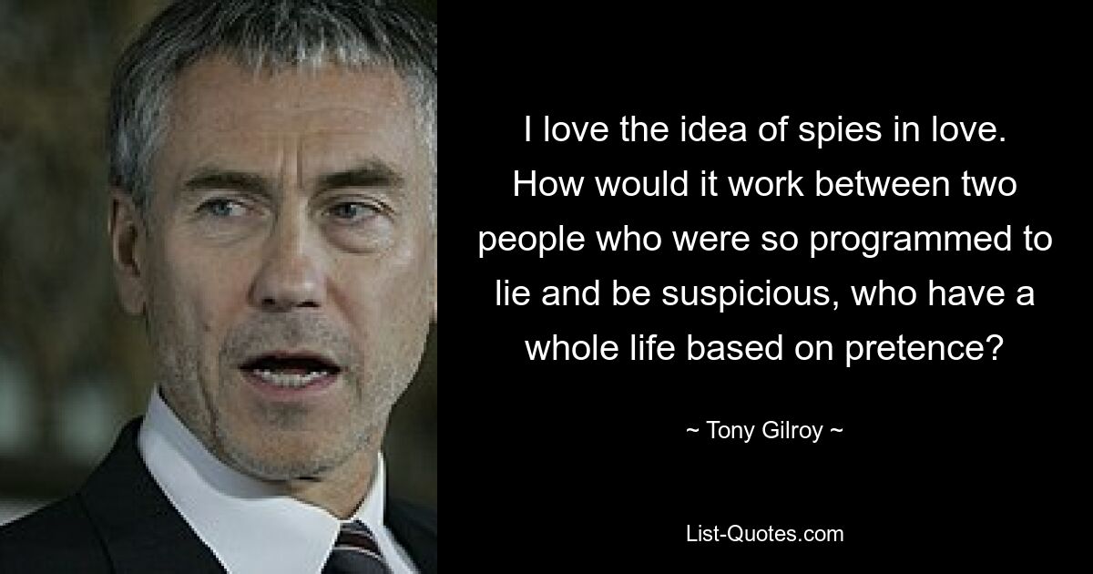 I love the idea of spies in love. How would it work between two people who were so programmed to lie and be suspicious, who have a whole life based on pretence? — © Tony Gilroy