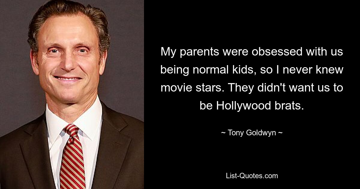 My parents were obsessed with us being normal kids, so I never knew movie stars. They didn't want us to be Hollywood brats. — © Tony Goldwyn