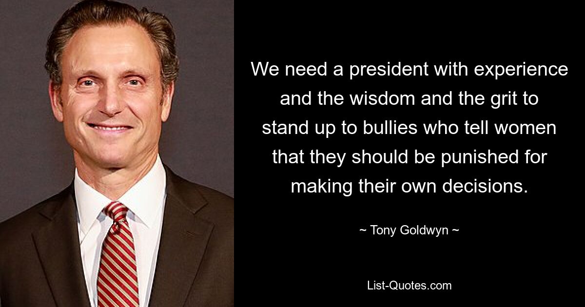 We need a president with experience and the wisdom and the grit to stand up to bullies who tell women that they should be punished for making their own decisions. — © Tony Goldwyn