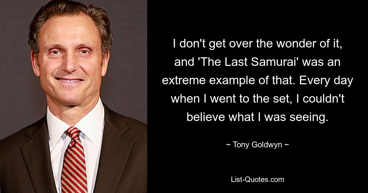 I don't get over the wonder of it, and 'The Last Samurai' was an extreme example of that. Every day when I went to the set, I couldn't believe what I was seeing. — © Tony Goldwyn