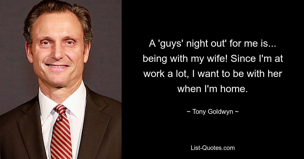 A 'guys' night out' for me is... being with my wife! Since I'm at work a lot, I want to be with her when I'm home. — © Tony Goldwyn