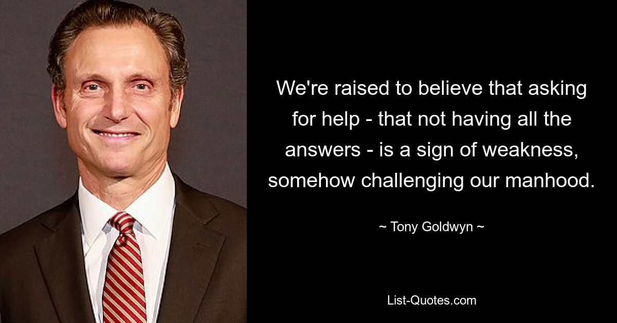 We're raised to believe that asking for help - that not having all the answers - is a sign of weakness, somehow challenging our manhood. — © Tony Goldwyn