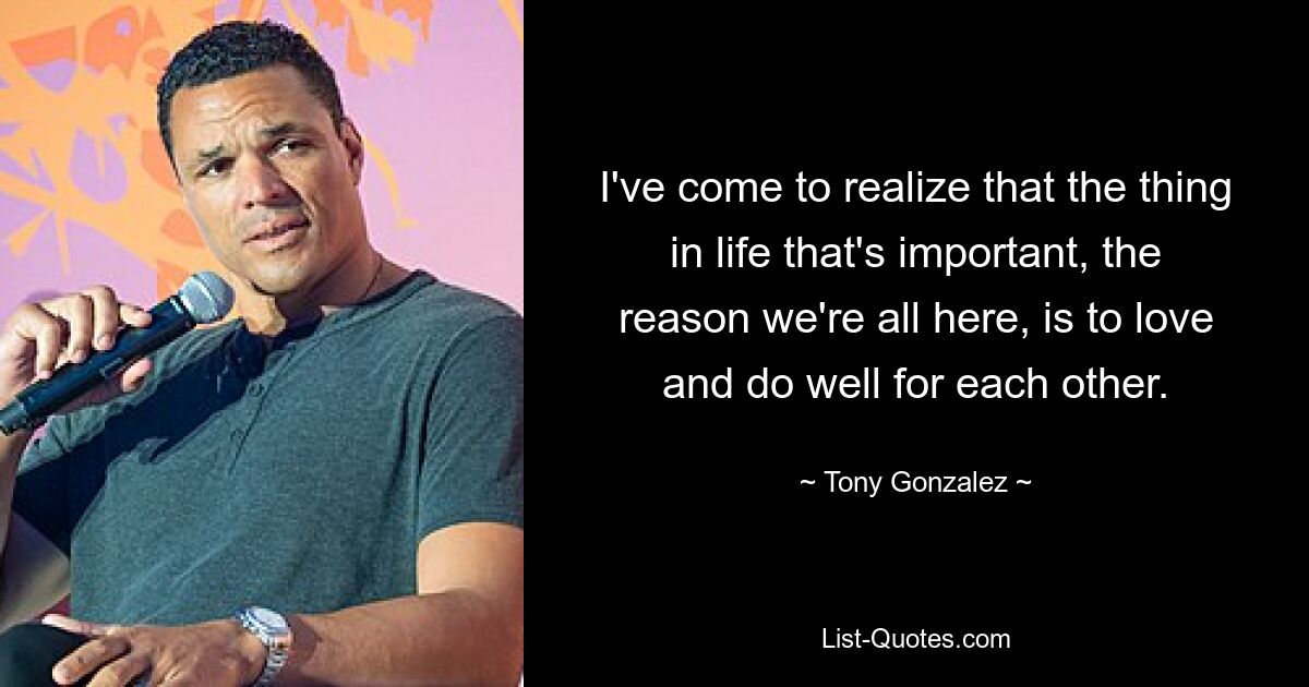 I've come to realize that the thing in life that's important, the reason we're all here, is to love and do well for each other. — © Tony Gonzalez