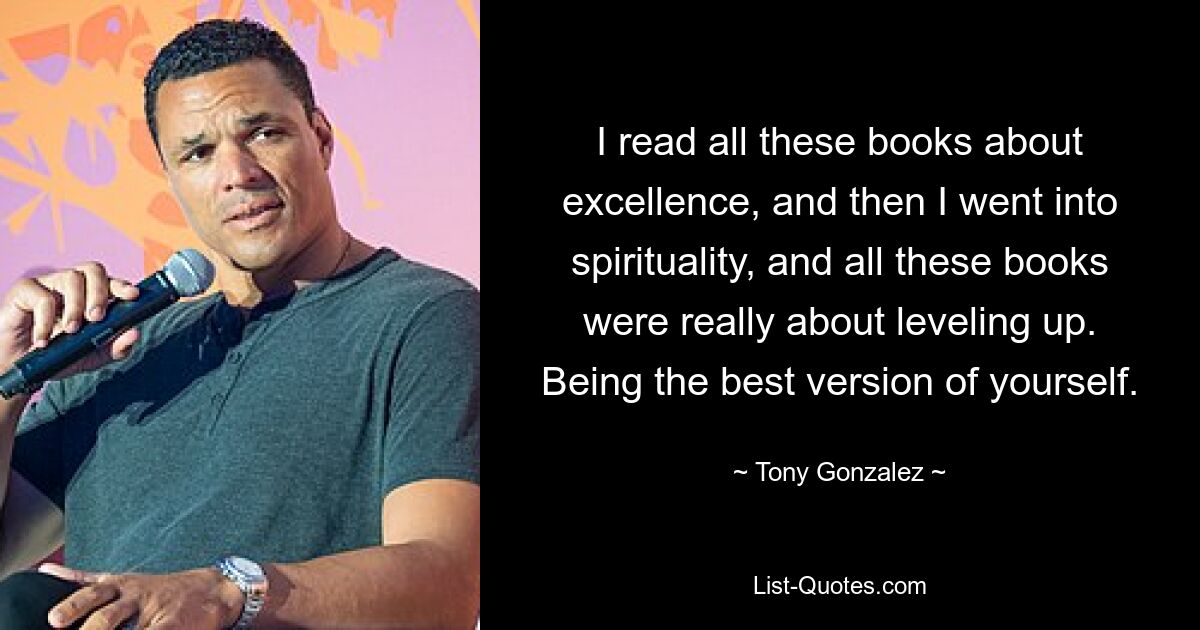 I read all these books about excellence, and then I went into spirituality, and all these books were really about leveling up. Being the best version of yourself. — © Tony Gonzalez