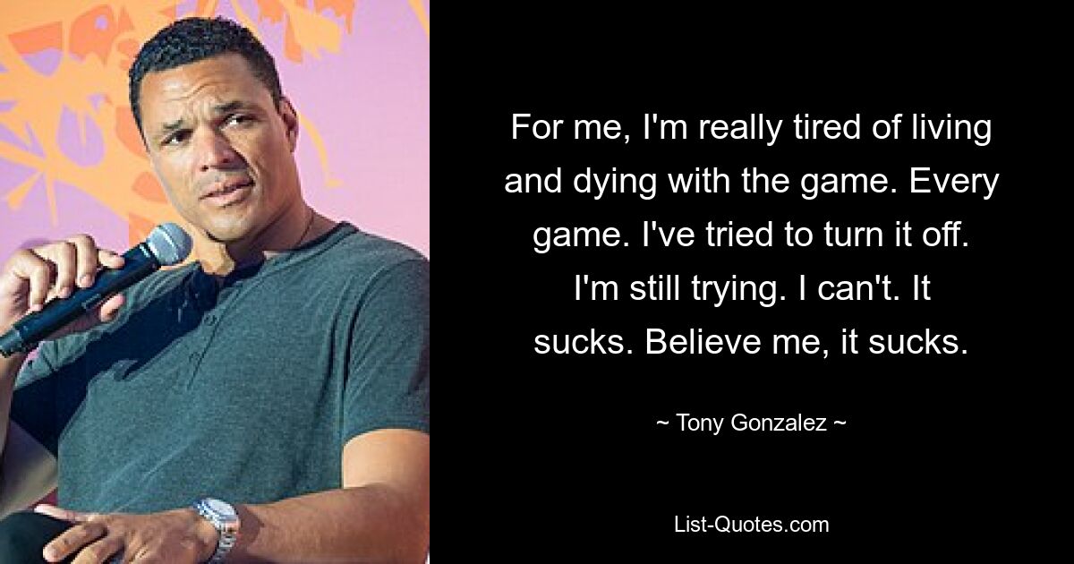 For me, I'm really tired of living and dying with the game. Every game. I've tried to turn it off. I'm still trying. I can't. It sucks. Believe me, it sucks. — © Tony Gonzalez