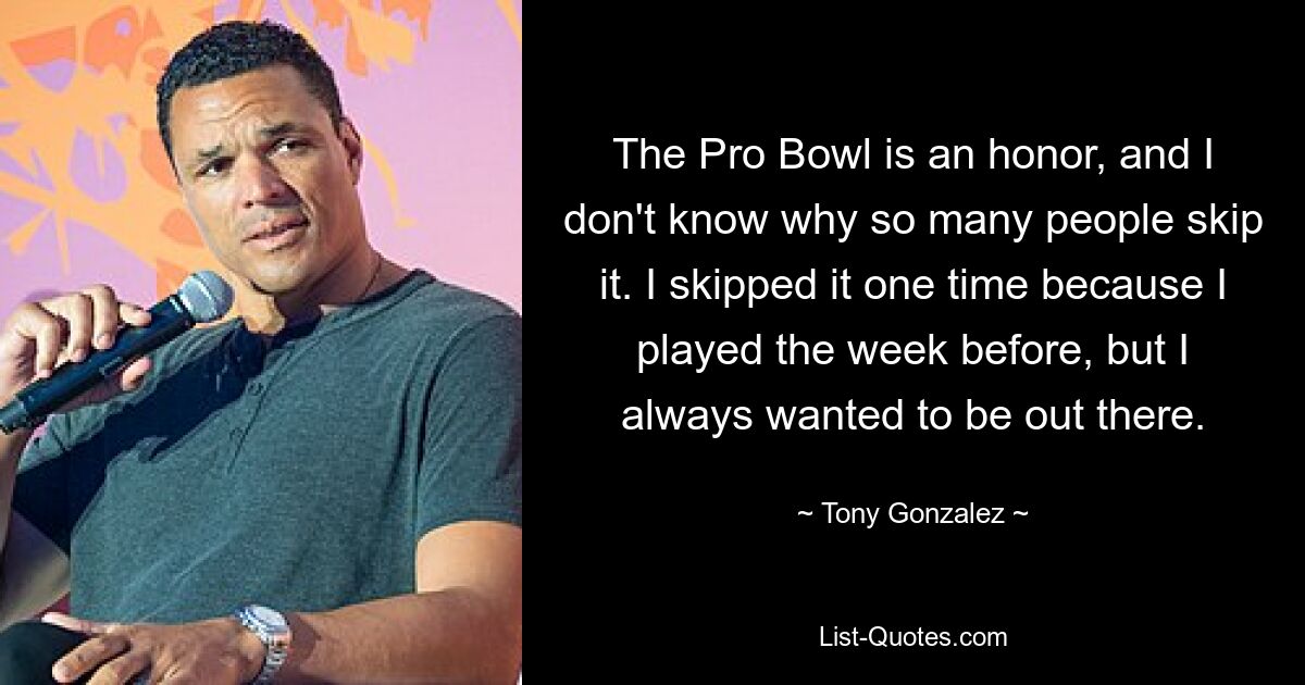 The Pro Bowl is an honor, and I don't know why so many people skip it. I skipped it one time because I played the week before, but I always wanted to be out there. — © Tony Gonzalez