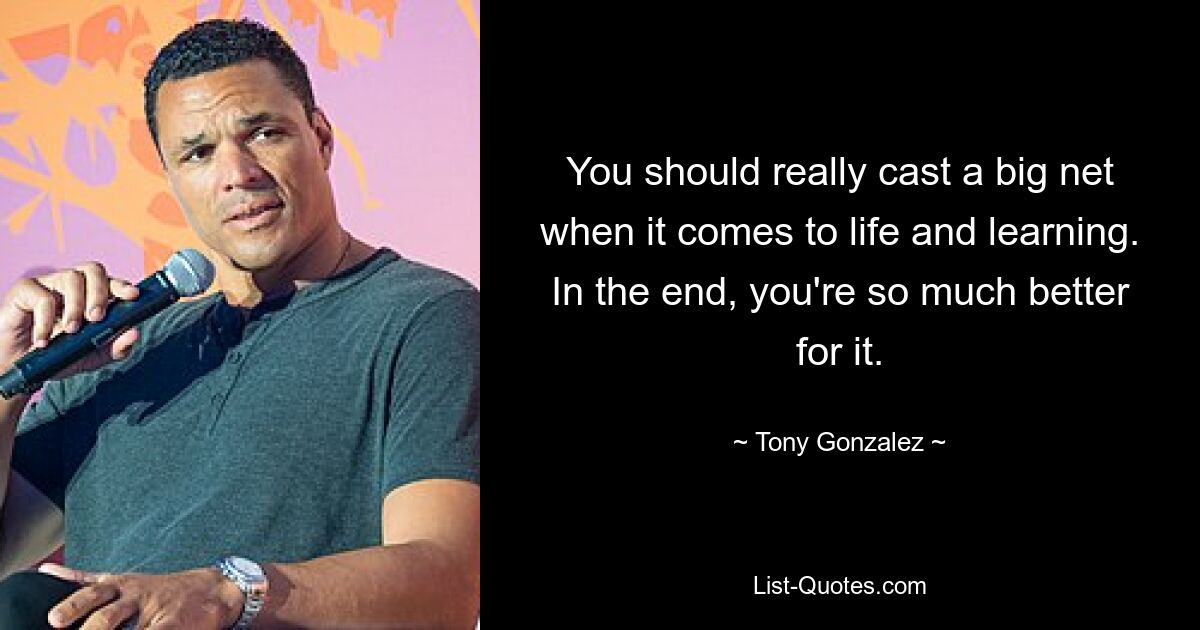 You should really cast a big net when it comes to life and learning. In the end, you're so much better for it. — © Tony Gonzalez