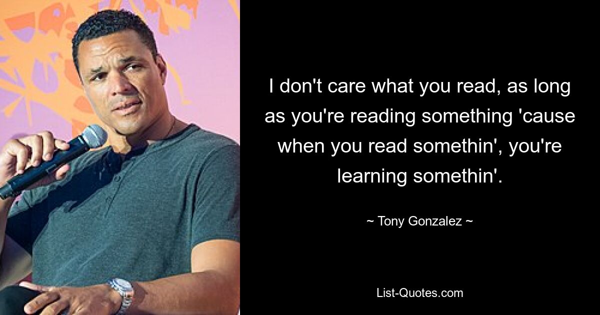 I don't care what you read, as long as you're reading something 'cause when you read somethin', you're learning somethin'. — © Tony Gonzalez