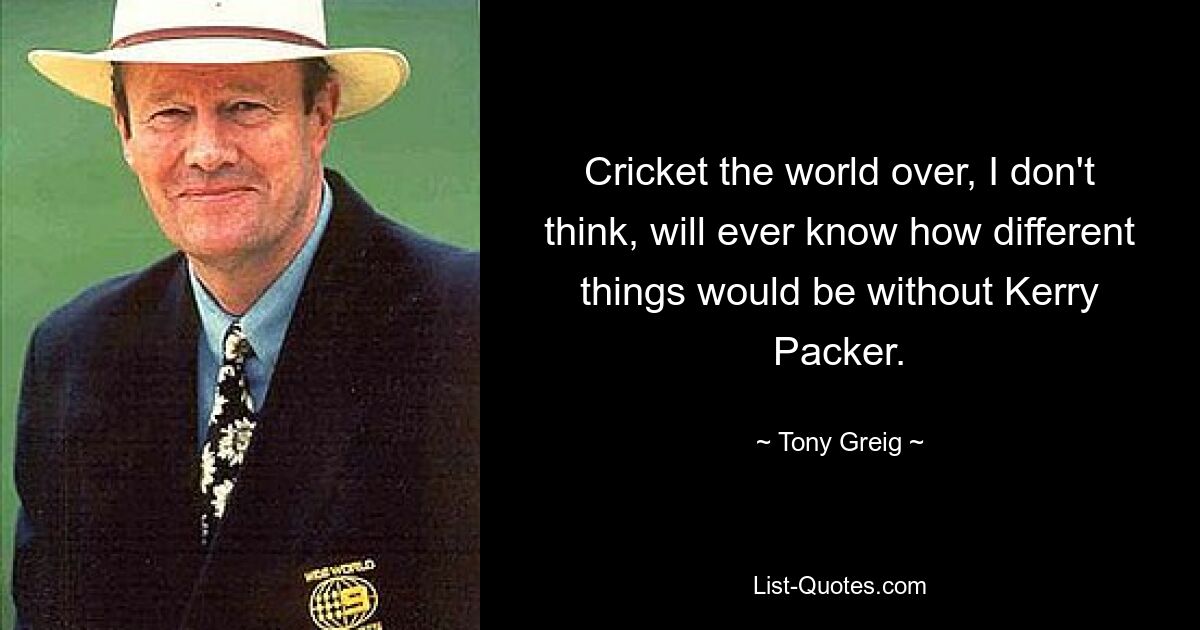 Ich glaube nicht, dass Cricket auf der ganzen Welt jemals erfahren wird, wie anders die Dinge ohne Kerry Packer wären. — © Tony Greig