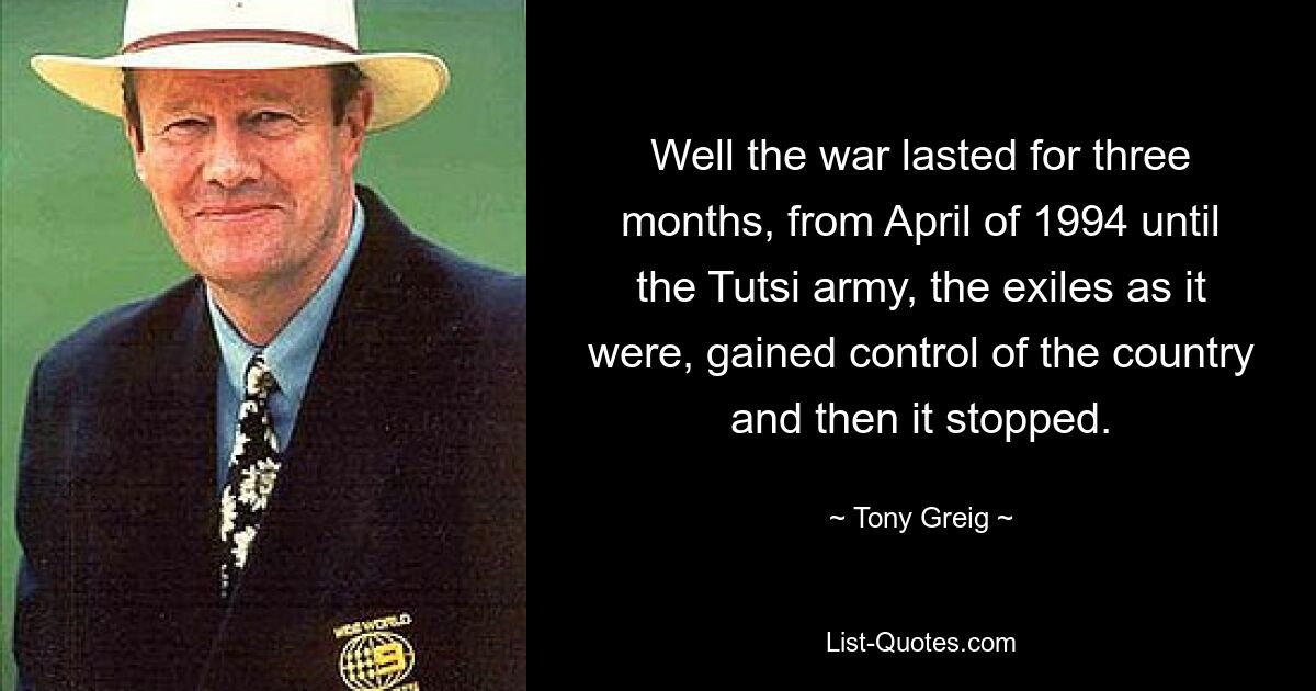 Well the war lasted for three months, from April of 1994 until the Tutsi army, the exiles as it were, gained control of the country and then it stopped. — © Tony Greig