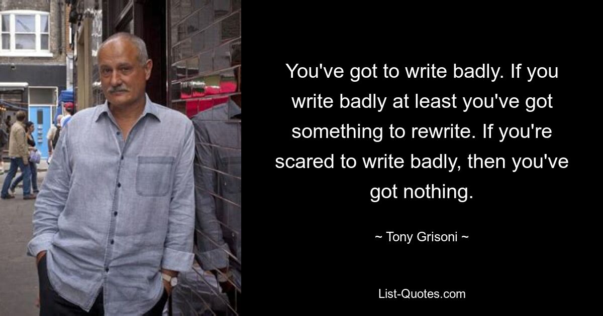 You've got to write badly. If you write badly at least you've got something to rewrite. If you're scared to write badly, then you've got nothing. — © Tony Grisoni