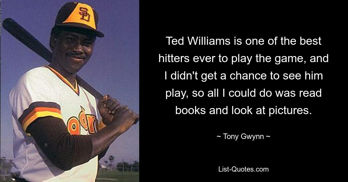 Ted Williams is one of the best hitters ever to play the game, and I didn't get a chance to see him play, so all I could do was read books and look at pictures. — © Tony Gwynn