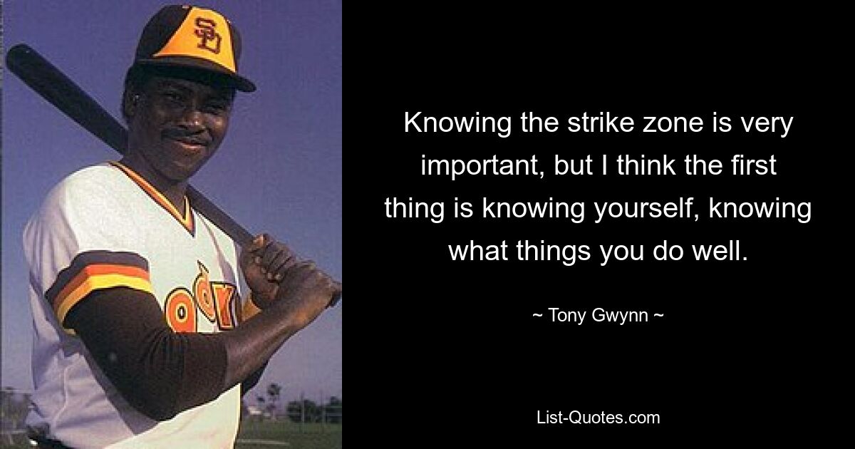 Knowing the strike zone is very important, but I think the first thing is knowing yourself, knowing what things you do well. — © Tony Gwynn