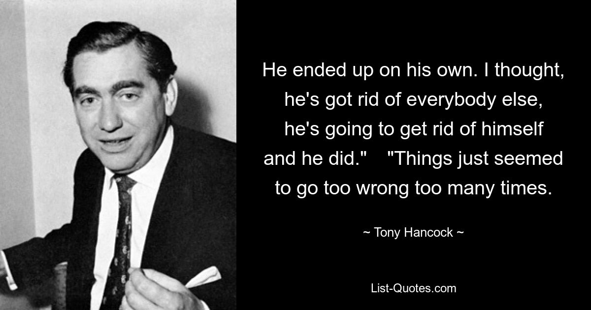 He ended up on his own. I thought, he's got rid of everybody else, he's going to get rid of himself and he did." 	"Things just seemed to go too wrong too many times. — © Tony Hancock