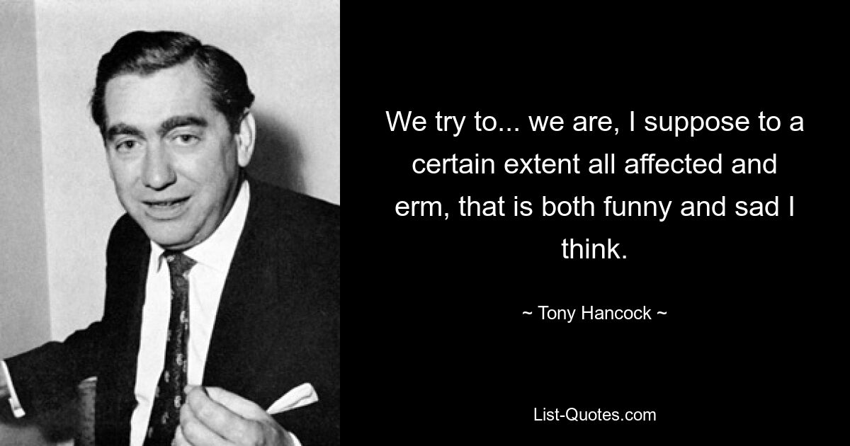 We try to... we are, I suppose to a certain extent all affected and erm, that is both funny and sad I think. — © Tony Hancock