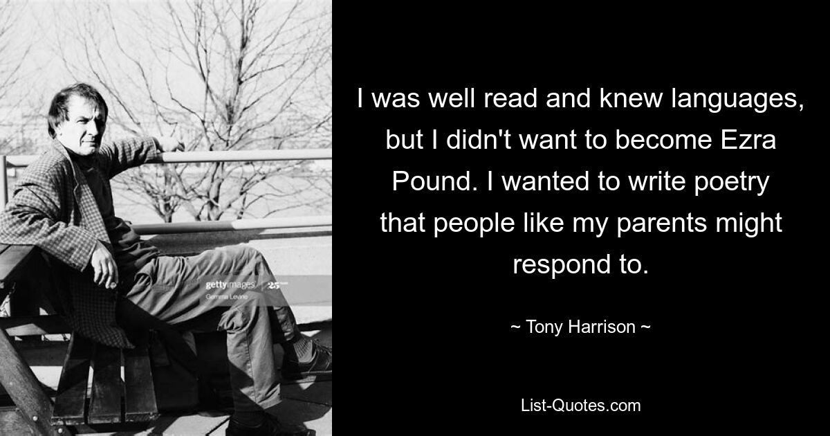 I was well read and knew languages, but I didn't want to become Ezra Pound. I wanted to write poetry that people like my parents might respond to. — © Tony Harrison