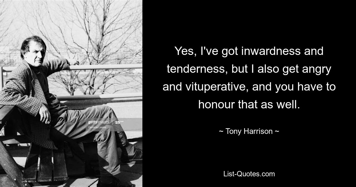 Yes, I've got inwardness and tenderness, but I also get angry and vituperative, and you have to honour that as well. — © Tony Harrison