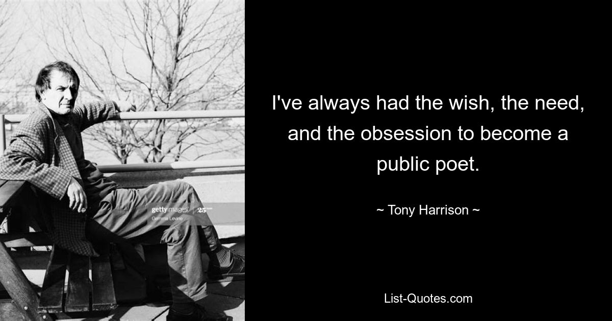 I've always had the wish, the need, and the obsession to become a public poet. — © Tony Harrison