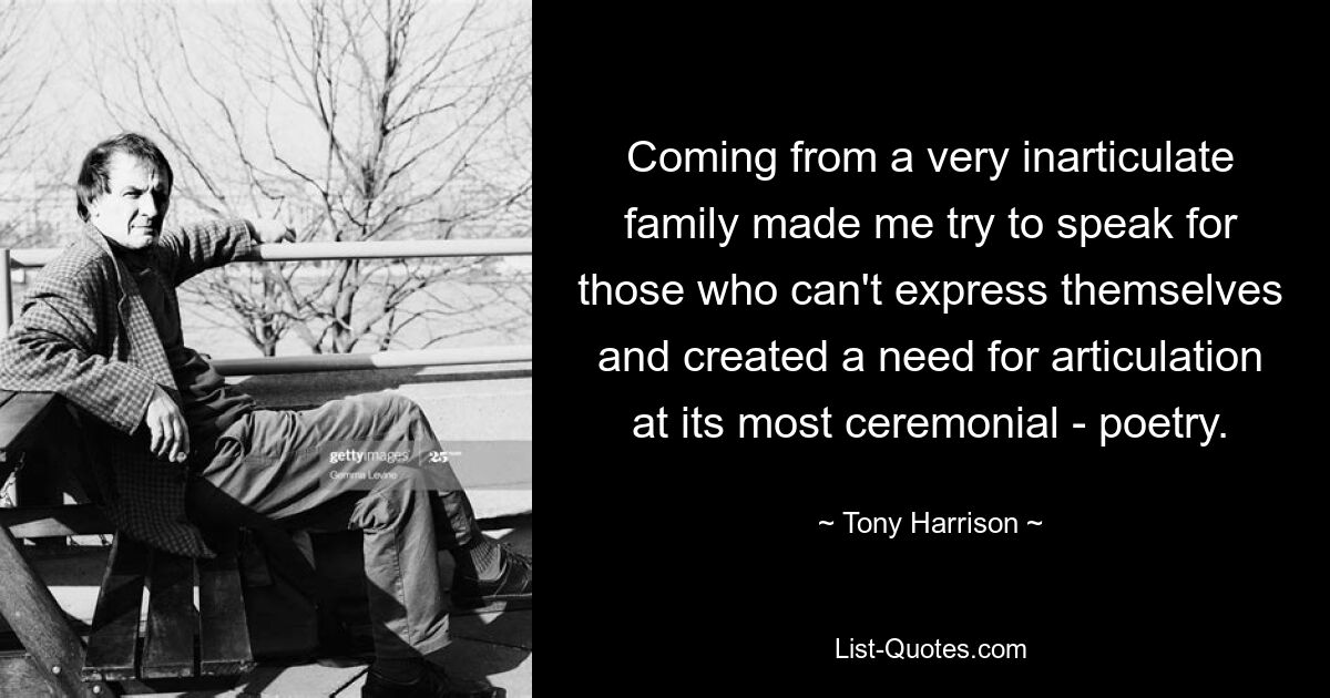 Coming from a very inarticulate family made me try to speak for those who can't express themselves and created a need for articulation at its most ceremonial - poetry. — © Tony Harrison