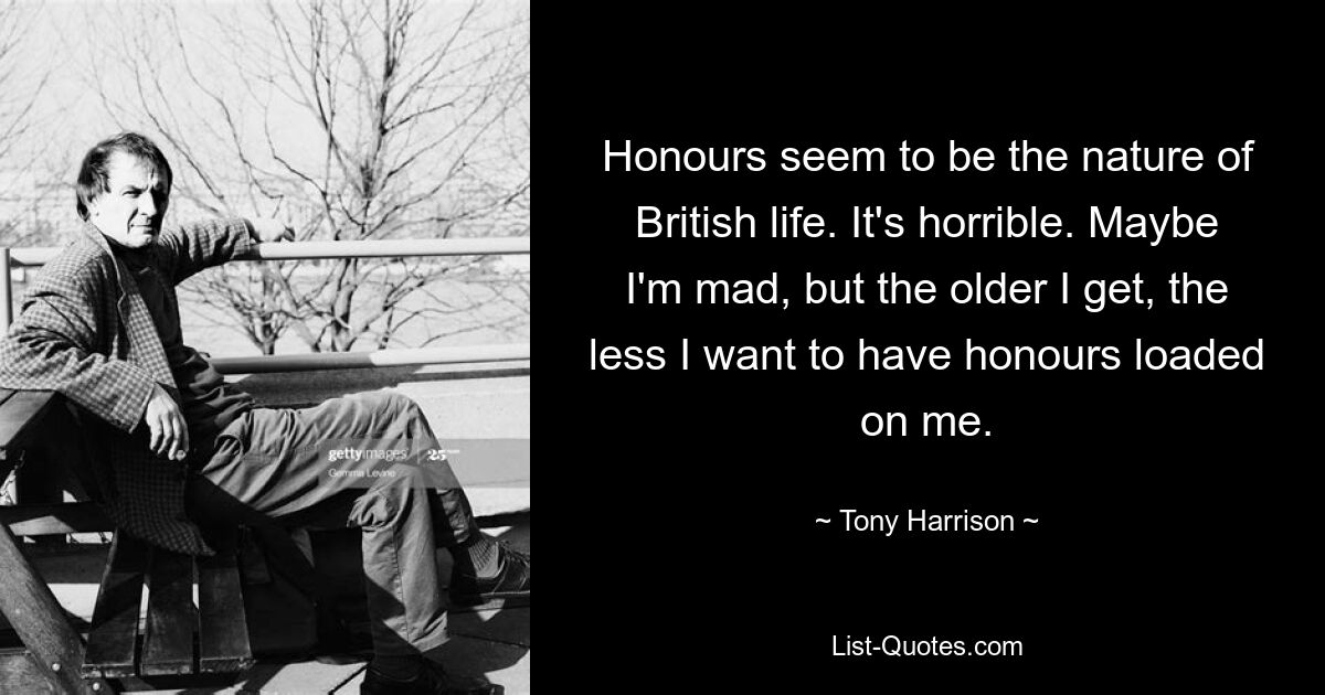 Honours seem to be the nature of British life. It's horrible. Maybe I'm mad, but the older I get, the less I want to have honours loaded on me. — © Tony Harrison