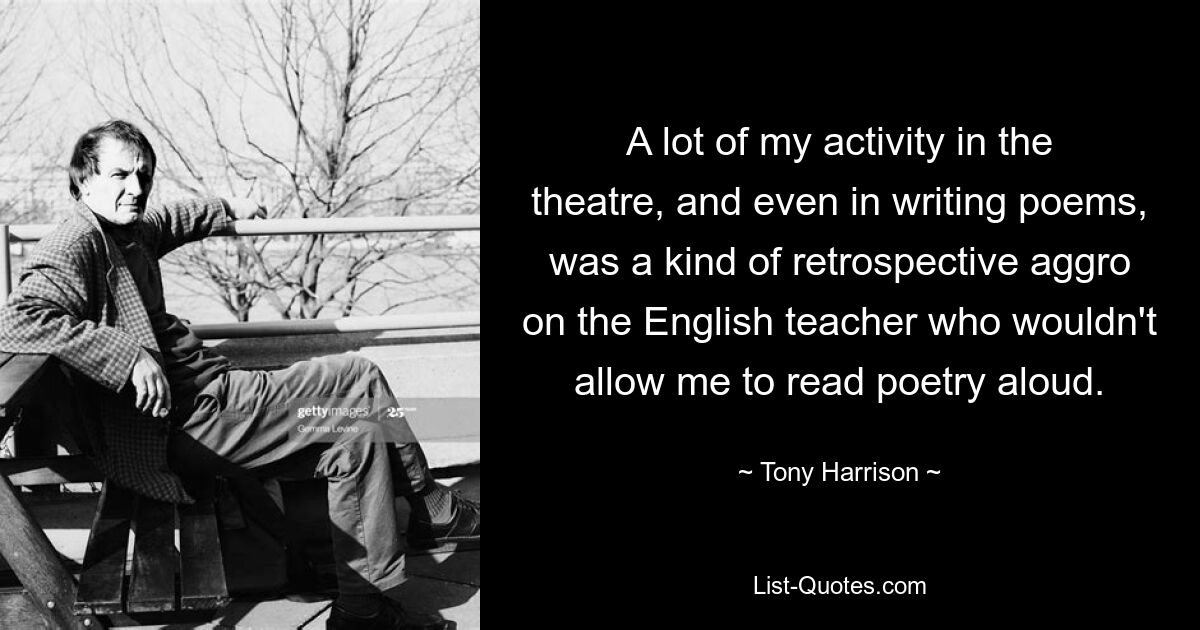 A lot of my activity in the theatre, and even in writing poems, was a kind of retrospective aggro on the English teacher who wouldn't allow me to read poetry aloud. — © Tony Harrison