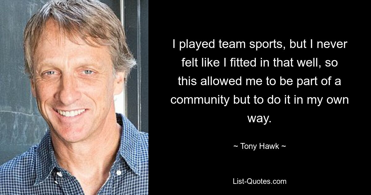 I played team sports, but I never felt like I fitted in that well, so this allowed me to be part of a community but to do it in my own way. — © Tony Hawk