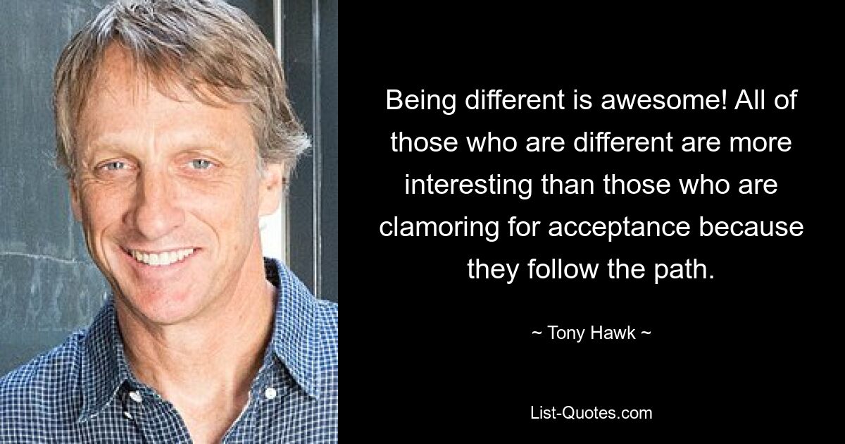 Being different is awesome! All of those who are different are more interesting than those who are clamoring for acceptance because they follow the path. — © Tony Hawk