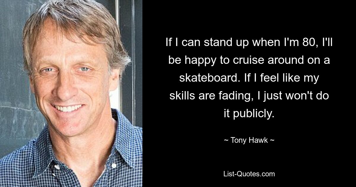 If I can stand up when I'm 80, I'll be happy to cruise around on a skateboard. If I feel like my skills are fading, I just won't do it publicly. — © Tony Hawk