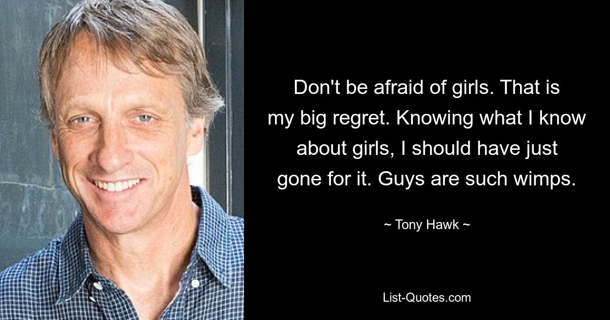 Don't be afraid of girls. That is my big regret. Knowing what I know about girls, I should have just gone for it. Guys are such wimps. — © Tony Hawk