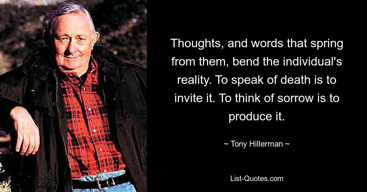 Thoughts, and words that spring from them, bend the individual's reality. To speak of death is to invite it. To think of sorrow is to produce it. — © Tony Hillerman